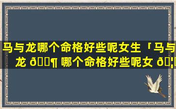 马与龙哪个命格好些呢女生「马与龙 🐶 哪个命格好些呢女 🦉 生名字」